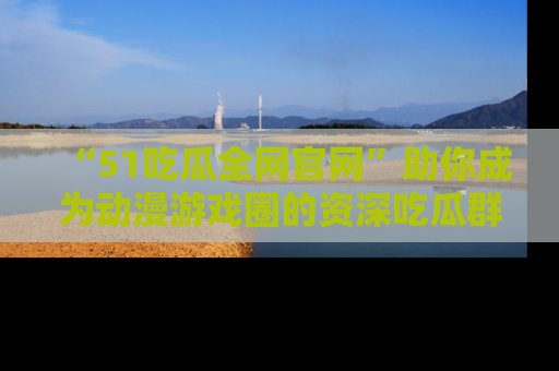 “51吃瓜全网官网”助你成为动漫游戏圈的资深吃瓜群众!
