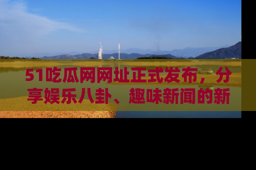 51吃瓜网网址正式发布，分享娱乐八卦、趣味新闻的新平台