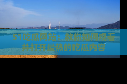 51吃瓜网站：教你如何观看并打开最热的吃瓜内容