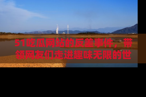 51吃瓜网站的反差事件，带领网友们走进趣味无限的世界