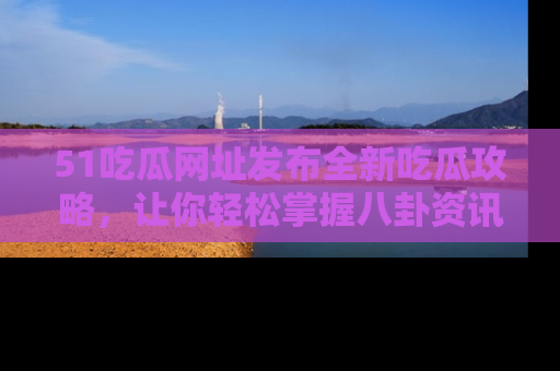 51吃瓜网址发布全新吃瓜攻略，让你轻松掌握八卦资讯！