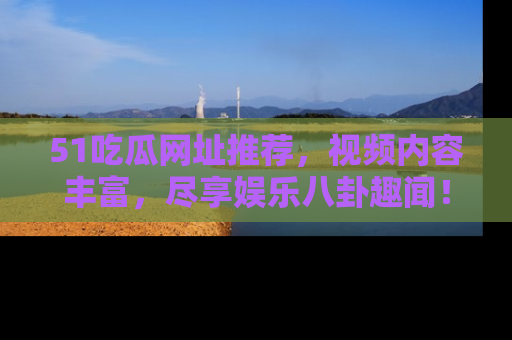 51吃瓜网址推荐，视频内容丰富，尽享娱乐八卦趣闻！