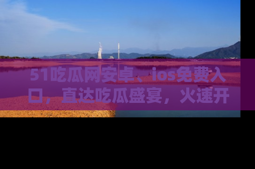 51吃瓜网安卓、ios免费入口，直达吃瓜盛宴，火速开启线上体验！