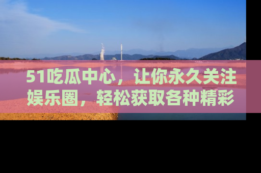 51吃瓜中心，让你永久关注娱乐圈，轻松获取各种精彩的吃瓜信息！