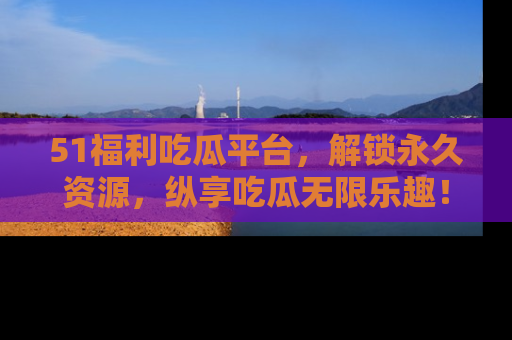 51福利吃瓜平台,解锁永久资源,纵享吃瓜无限乐趣!