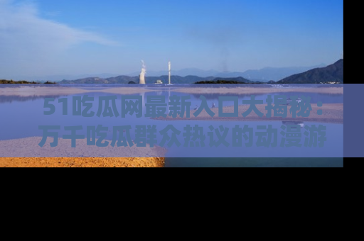 51吃瓜网最新入口大揭秘：万千吃瓜群众热议的动漫游戏事件