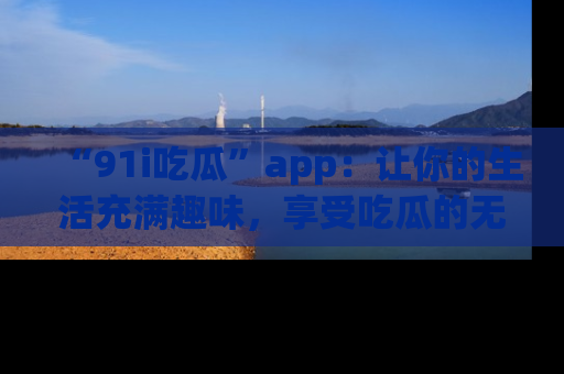 “91i吃瓜”app:让你的生活充满趣味,享受吃瓜的无限乐趣!