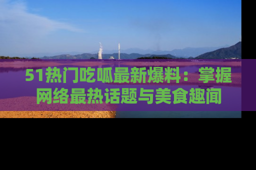 51热门吃呱最新爆料:掌握网络最热话题与美食趣闻