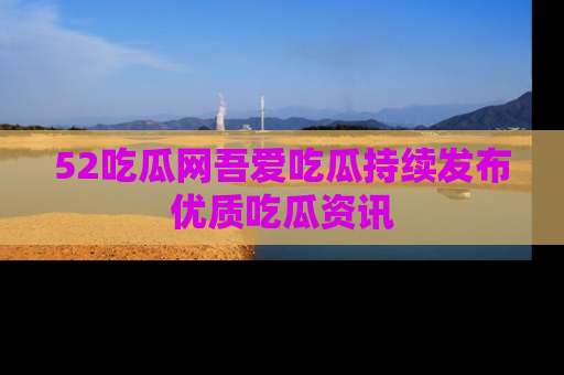 52吃瓜网吾爱吃瓜持续发布优质吃瓜资讯
