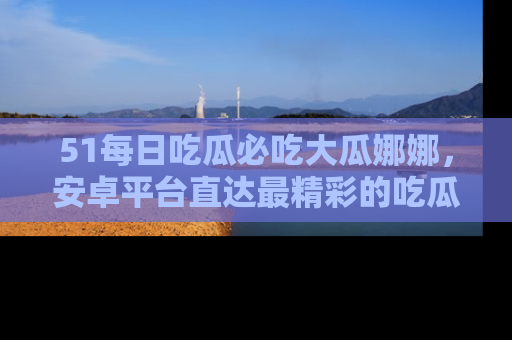51每日吃瓜必吃大瓜娜娜,安卓平台直达最精彩的吃瓜内容。