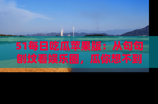 51每日吃瓜苹果版:从句句刨坟看娱乐圈,瓜你想不到的精彩纷呈!