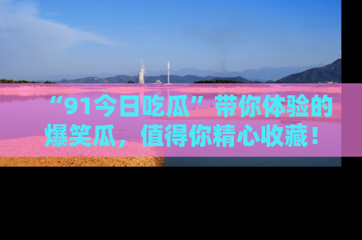 “91今日吃瓜”带你体验的爆笑瓜,值得你精心收藏!
