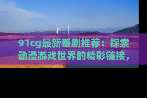 91cg最新番剧推荐：探索动漫游戏世界的精彩链接，尽在此处！