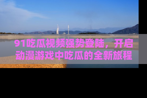 91吃瓜视频强势登陆，开启动漫游戏中吃瓜的全新旅程！