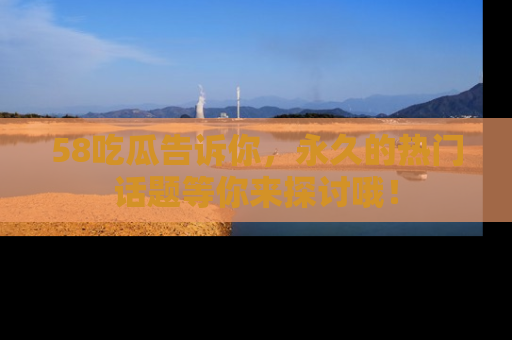 58吃瓜告诉你，永久的热门话题等你来探讨哦！