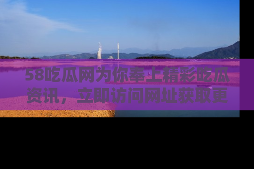 58吃瓜网为你奉上精彩吃瓜资讯，立即访问网址获取更多内容！