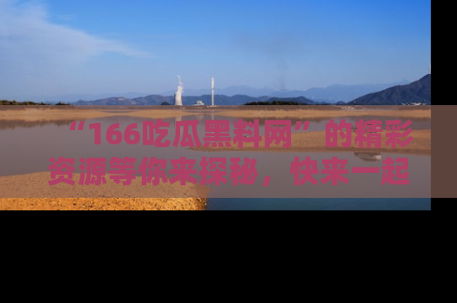 “166吃瓜黑料网”的精彩资源等你来探秘,快来一起吃瓜吧!