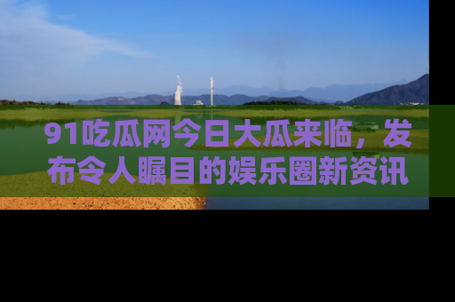 91吃瓜网今日大瓜来临，发布令人瞩目的娱乐圈新资讯！