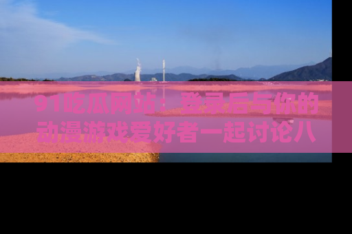 91吃瓜网站：登录后与你的动漫游戏爱好者一起讨论八卦！