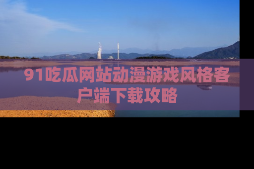 91吃瓜网站动漫游戏风格客户端下载攻略