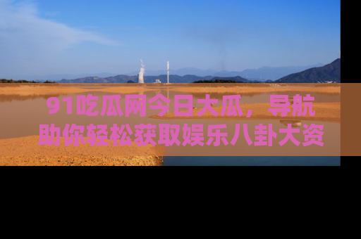 91吃瓜网今日大瓜，导航助你轻松获取娱乐八卦大资讯