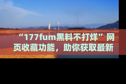 “177fum黑料不打烊”网页收藏功能,助你获取最新黑料动态