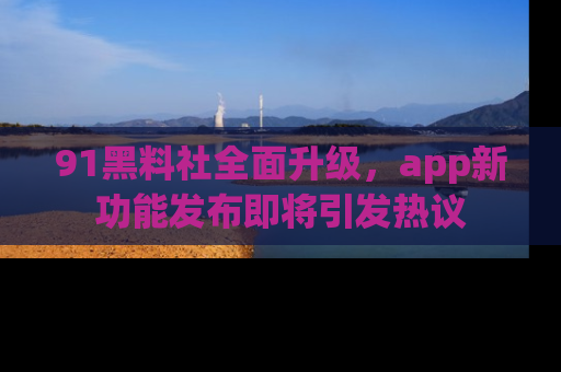 91黑料社全面升级，app新功能发布即将引发热议