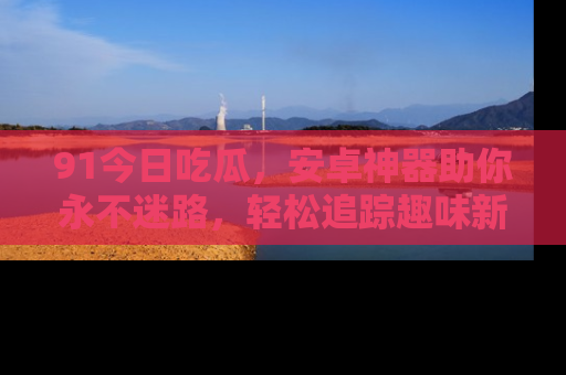91今日吃瓜，安卓神器助你永不迷路，轻松追踪趣味新闻！