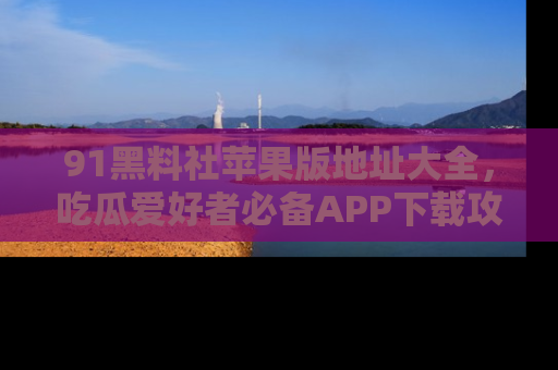 91黑料社苹果版地址大全，吃瓜爱好者必备APP下载攻略