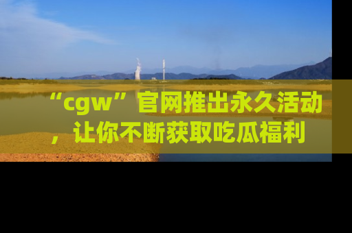 “cgw”官网推出永久活动,让你不断获取吃瓜福利