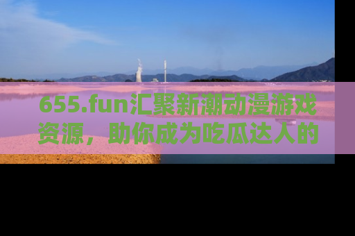 655.fun汇聚新潮动漫游戏资源，助你成为吃瓜达人的必备平台！