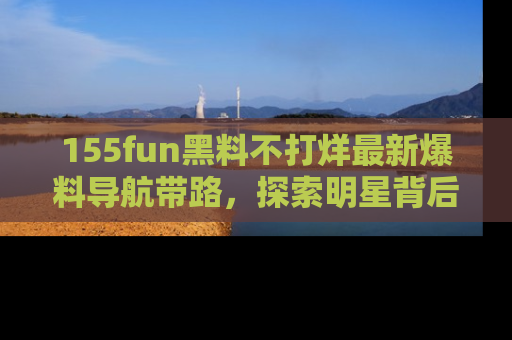 155fun黑料不打烊最新爆料导航带路，探索明星背后的秘密