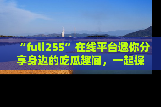 “fuli255”在线平台邀你分享身边的吃瓜趣闻,一起探索生活的小秘密!