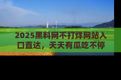 2025黑料网不打烊网站入口直达，天天有瓜吃不停