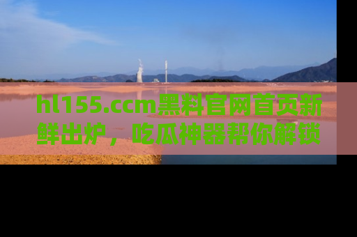 hl155.ccm黑料官网首页新鲜出炉，吃瓜神器帮你解锁那些鲜为人知的内幕！