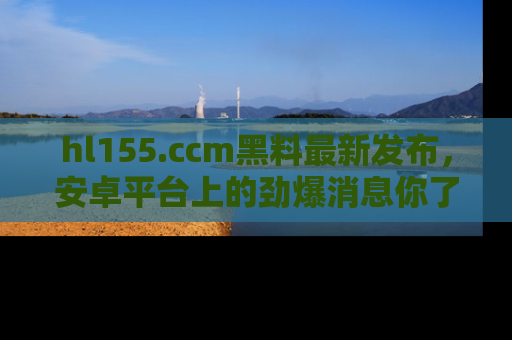 hl155.ccm黑料最新发布，安卓平台上的劲爆消息你了解了吗？