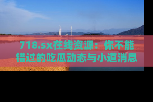 718.sx在线资源：你不能错过的吃瓜动态与小道消息