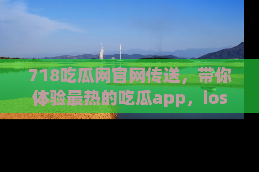 718吃瓜网官网传送，带你体验最热的吃瓜app，ios用户必备哦！