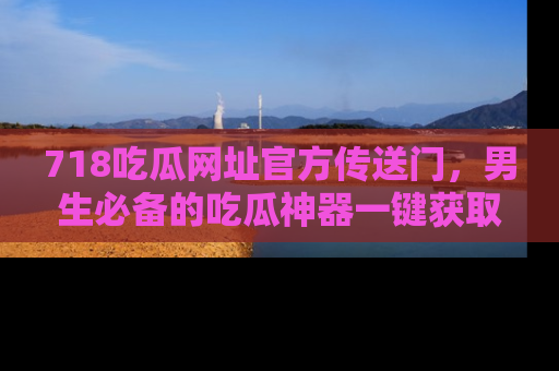 718吃瓜网址官方传送门，男生必备的吃瓜神器一键获取！