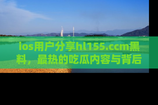 ios用户分享hl155.ccm黑料，最热的吃瓜内容与背后的真实事件！