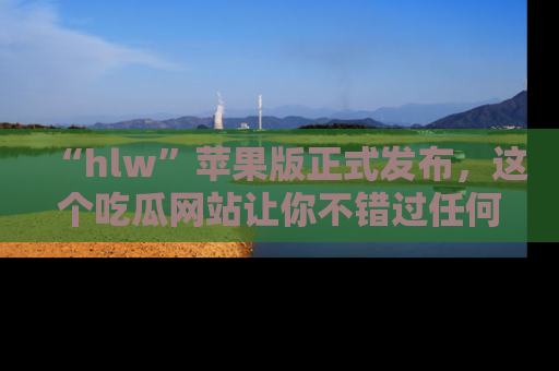 “hlw”苹果版正式发布,这个吃瓜网站让你不错过任何热议话题!