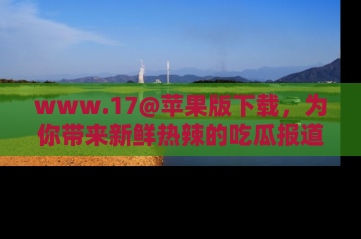 www.17@苹果版下载，为你带来新鲜热辣的吃瓜报道，尽情享受！