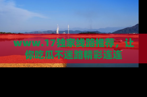 www.17独家线路推荐，让你吃瓜不迷路精彩连连