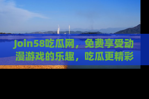 Join58吃瓜网，免费享受动漫游戏的乐趣，吃瓜更精彩！