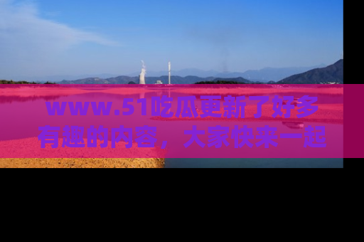 www.51吃瓜更新了好多有趣的内容，大家快来一起享受这波吃瓜热潮吧！