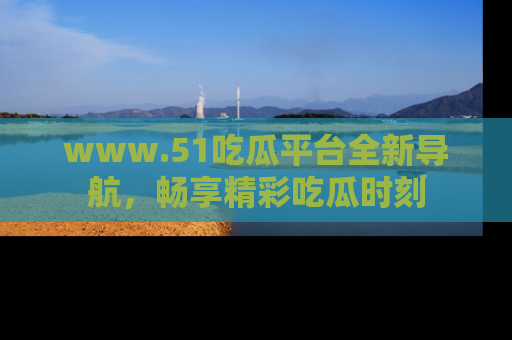 www.51吃瓜平台全新导航，畅享精彩吃瓜时刻
