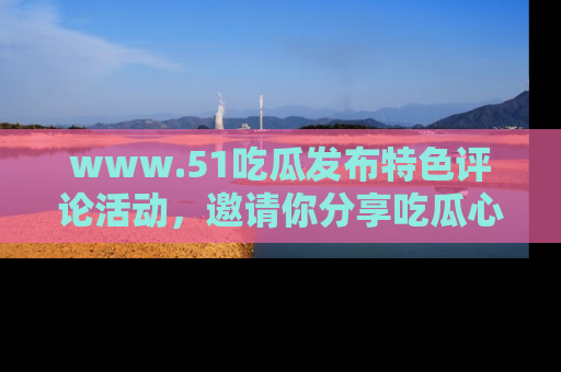 www.51吃瓜发布特色评论活动，邀请你分享吃瓜心得与看法！