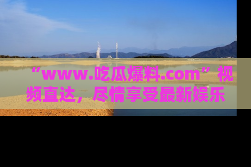 “www.吃瓜爆料.com”视频直达,尽情享受最新娱乐圈的吃瓜盛宴!