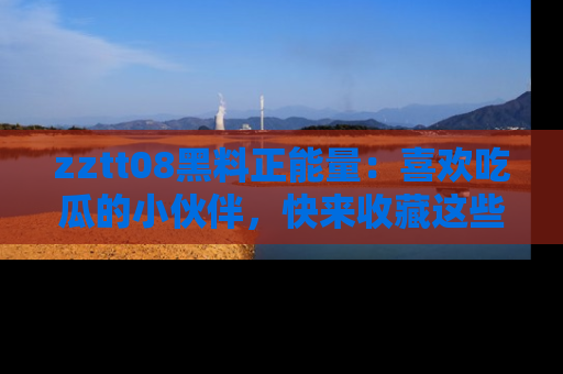 zztt08黑料正能量：喜欢吃瓜的小伙伴，快来收藏这些优质资源！
