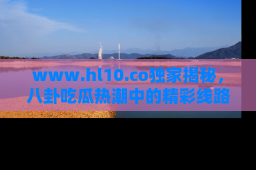 www.hl10.co独家揭秘，八卦吃瓜热潮中的精彩线路推荐